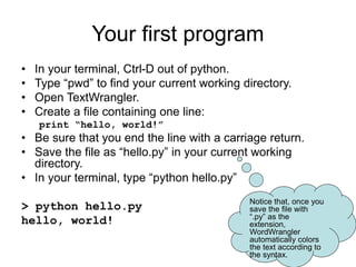 Your first program
• In your terminal, Ctrl-D out of python.
• Type “pwd” to find your current working directory.
• Open TextWrangler.
• Create a file containing one line:
print “hello, world!”
• Be sure that you end the line with a carriage return.
• Save the file as “hello.py” in your current working
directory.
• In your terminal, type “python hello.py”
> python hello.py
hello, world!
Notice that, once you
save the file with
“.py” as the
extension,
WordWrangler
automatically colors
the text according to
the syntax.
 