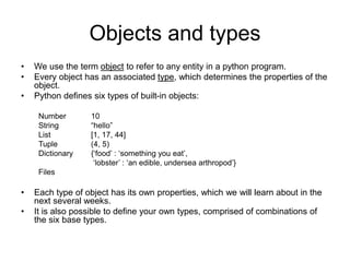 Objects and types
• We use the term object to refer to any entity in a python program.
• Every object has an associated type, which determines the properties of the
object.
• Python defines six types of built-in objects:
Number 10
String “hello”
List [1, 17, 44]
Tuple (4, 5)
Dictionary {‘food’ : ‘something you eat’,
‘lobster’ : ‘an edible, undersea arthropod’}
Files
• Each type of object has its own properties, which we will learn about in the
next several weeks.
• It is also possible to define your own types, comprised of combinations of
the six base types.
 