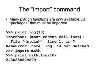 The “import” command
• Many python functions are only available via
“packages” that must be imported.
>>> print log(10)
Traceback (most recent call last):
File "<stdin>", line 1, in ?
NameError: name 'log' is not defined
>>> import math
>>> print math.log(10)
2.30258509299
 