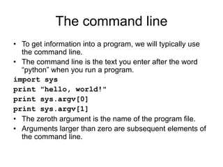 The command line
• To get information into a program, we will typically use
the command line.
• The command line is the text you enter after the word
“python” when you run a program.
import sys
print "hello, world!"
print sys.argv[0]
print sys.argv[1]
• The zeroth argument is the name of the program file.
• Arguments larger than zero are subsequent elements of
the command line.
 