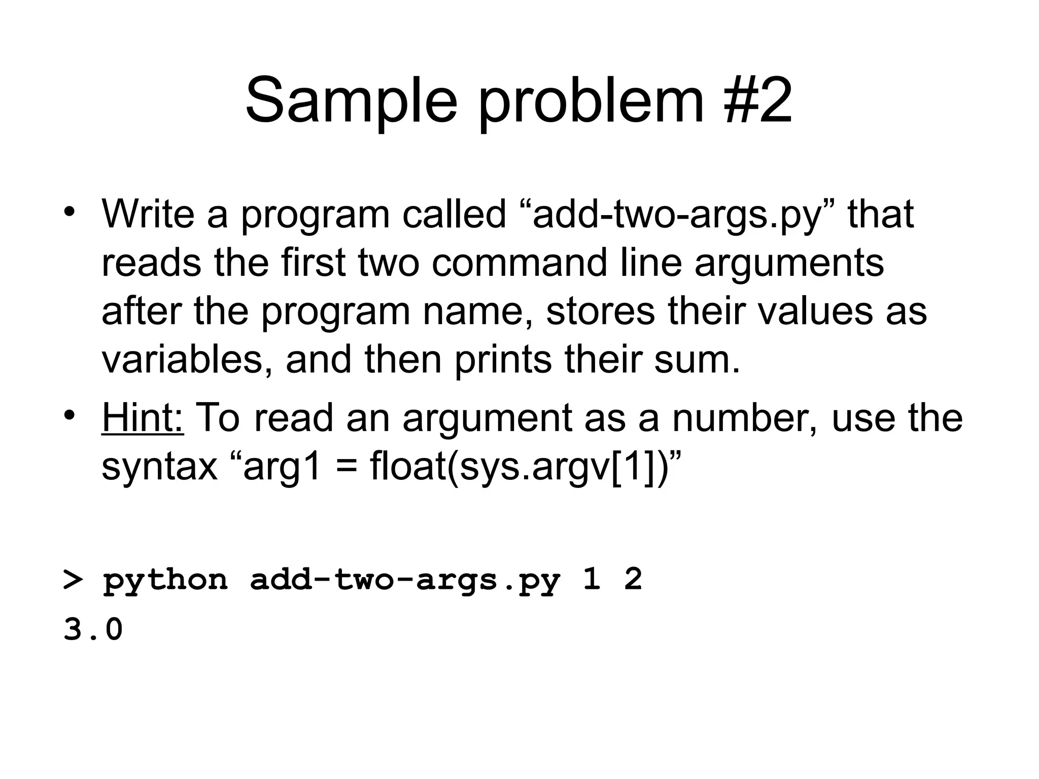 Sample problem #2 • Write a program called “add-two-args.py” that reads the first two command line arguments after the program name, stores their values as variables, and then prints their sum. • Hint: To read an argument as a number, use the syntax “arg1 = float(sys.argv[1])” > python add-two-args.py 1 2 3.0 