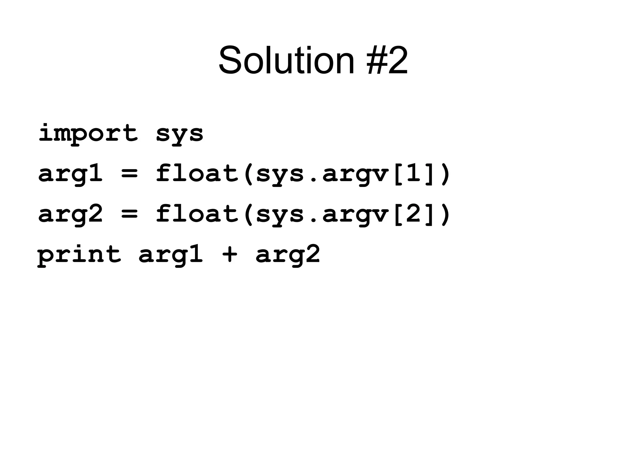 Solution #2 import sys arg1 = float(sys.argv[1]) arg2 = float(sys.argv[2]) print arg1 + arg2 