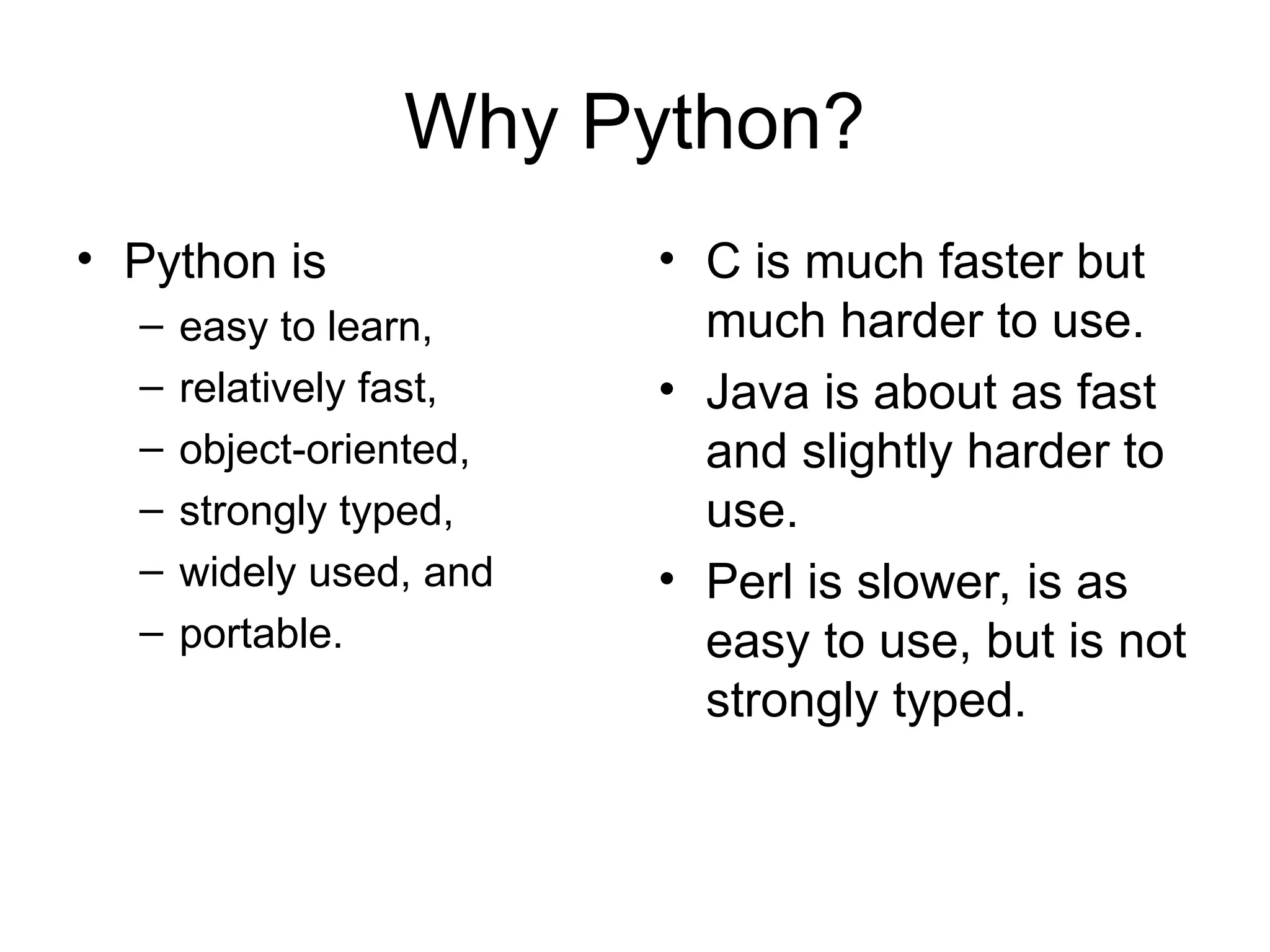 Why Python? • Python is – easy to learn, – relatively fast, – object-oriented, – strongly typed, – widely used, and – portable. • C is much faster but much harder to use. • Java is about as fast and slightly harder to use. • Perl is slower, is as easy to use, but is not strongly typed. 