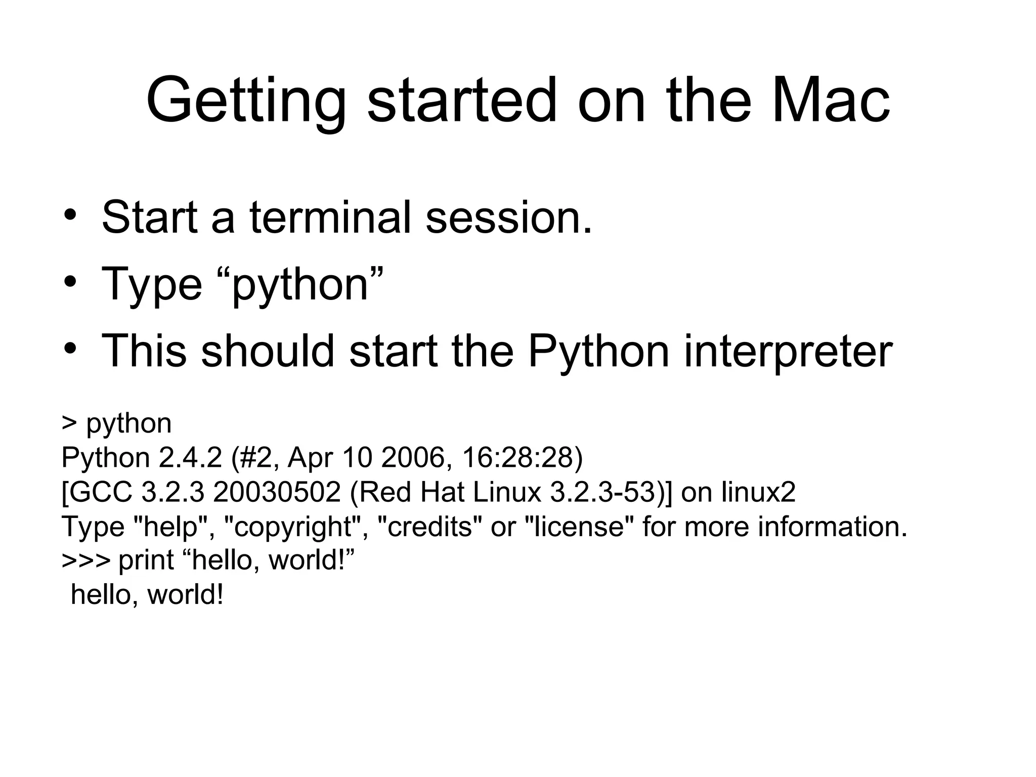 Getting started on the Mac • Start a terminal session. • Type “python” • This should start the Python interpreter > python Python 2.4.2 (#2, Apr 10 2006, 16:28:28) [GCC 3.2.3 20030502 (Red Hat Linux 3.2.3-53)] on linux2 Type "help", "copyright", "credits" or "license" for more information. >>> print “hello, world!” hello, world! 