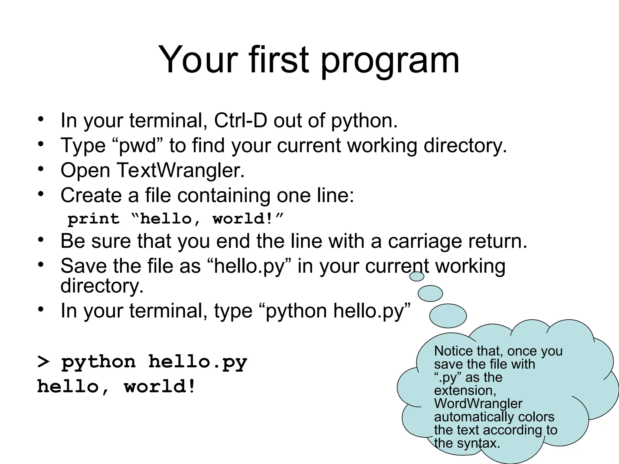 Your first program • In your terminal, Ctrl-D out of python. • Type “pwd” to find your current working directory. • Open TextWrangler. • Create a file containing one line: print “hello, world!” • Be sure that you end the line with a carriage return. • Save the file as “hello.py” in your current working directory. • In your terminal, type “python hello.py” > python hello.py hello, world! Notice that, once you save the file with “.py” as the extension, WordWrangler automatically colors the text according to the syntax. 