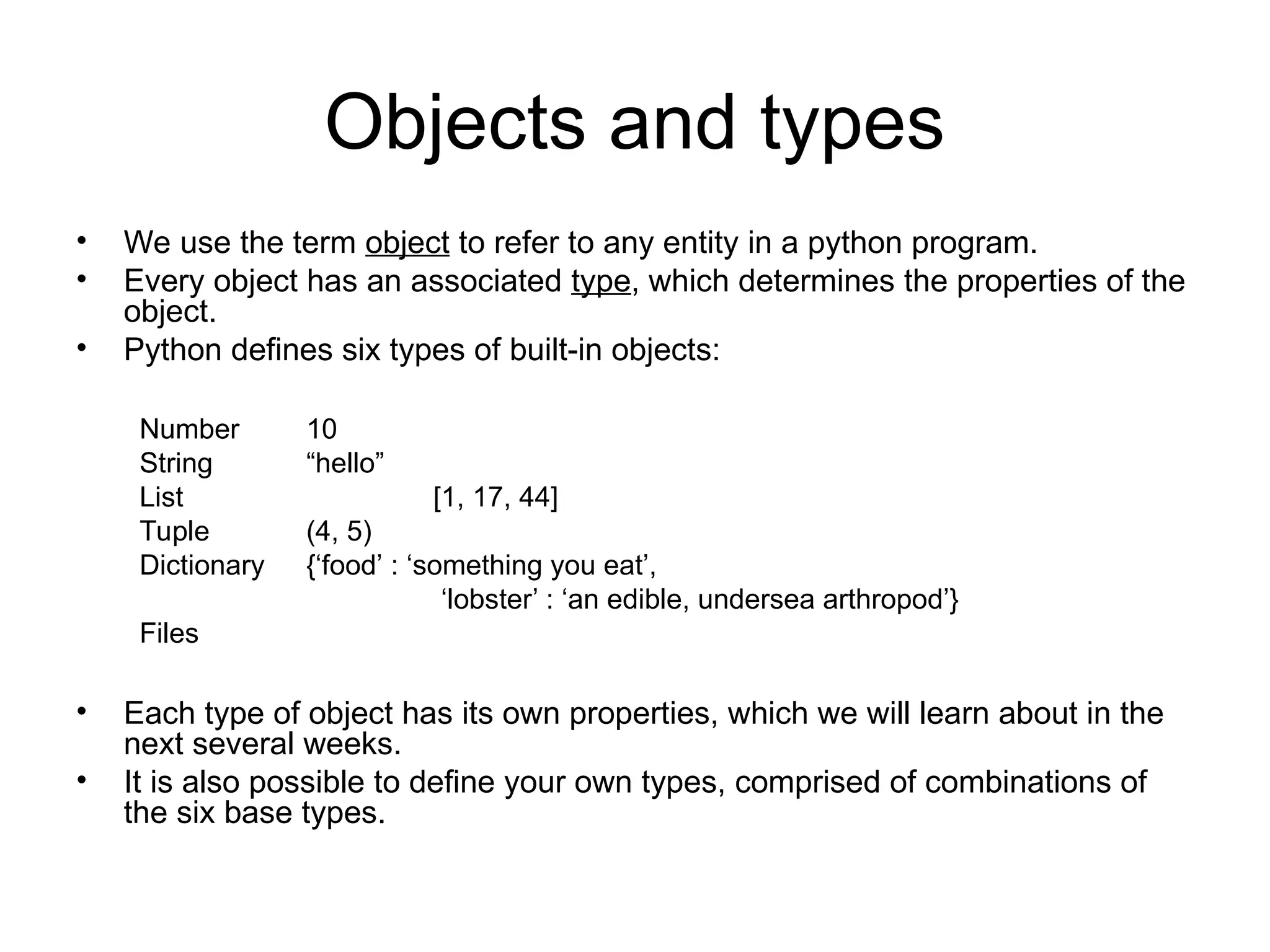 Objects and types • We use the term object to refer to any entity in a python program. • Every object has an associated type, which determines the properties of the object. • Python defines six types of built-in objects: Number 10 String “hello” List [1, 17, 44] Tuple (4, 5) Dictionary {‘food’ : ‘something you eat’, ‘lobster’ : ‘an edible, undersea arthropod’} Files • Each type of object has its own properties, which we will learn about in the next several weeks. • It is also possible to define your own types, comprised of combinations of the six base types. 