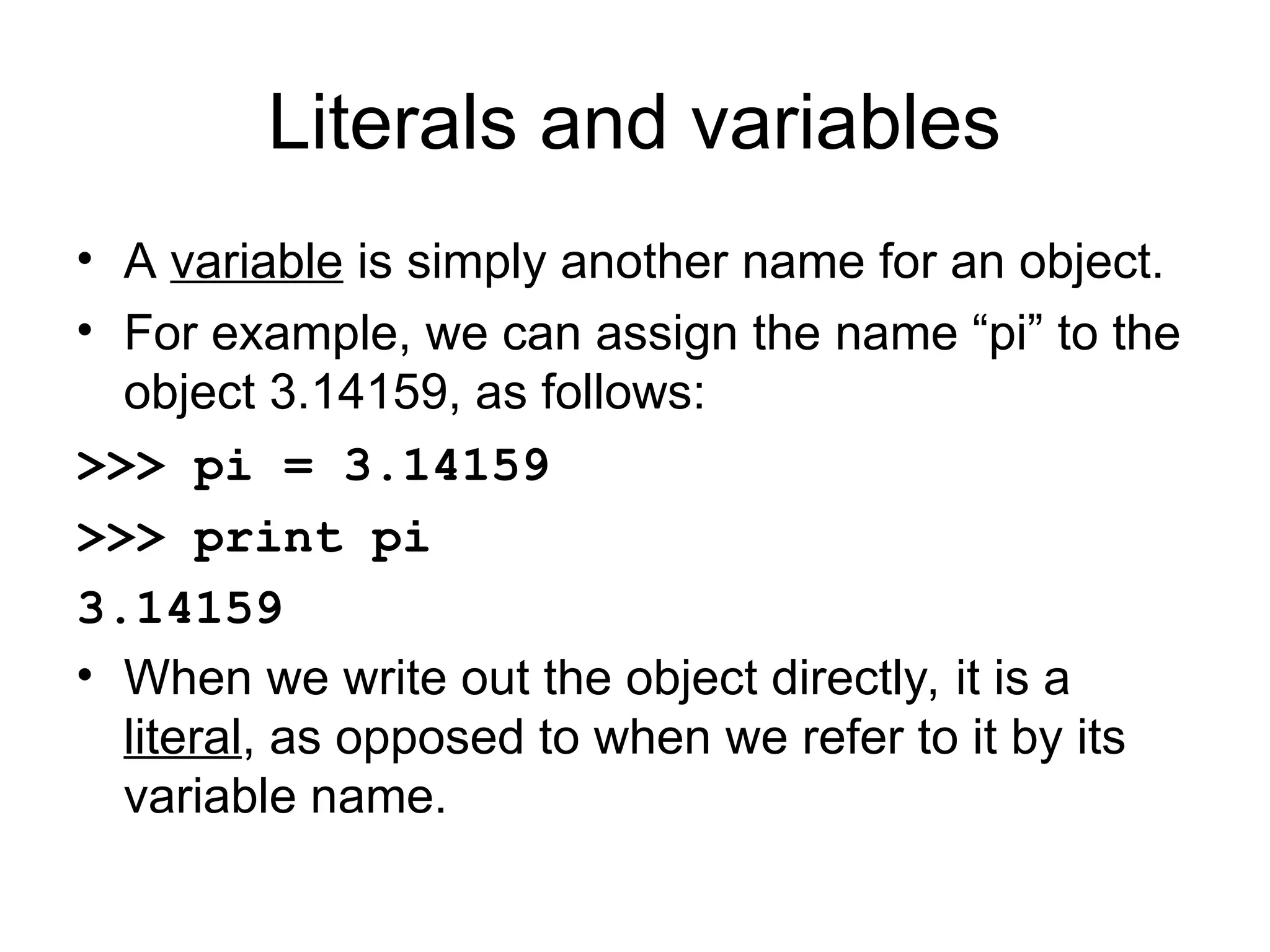 Literals and variables • A variable is simply another name for an object. • For example, we can assign the name “pi” to the object 3.14159, as follows: >>> pi = 3.14159 >>> print pi 3.14159 • When we write out the object directly, it is a literal, as opposed to when we refer to it by its variable name. 