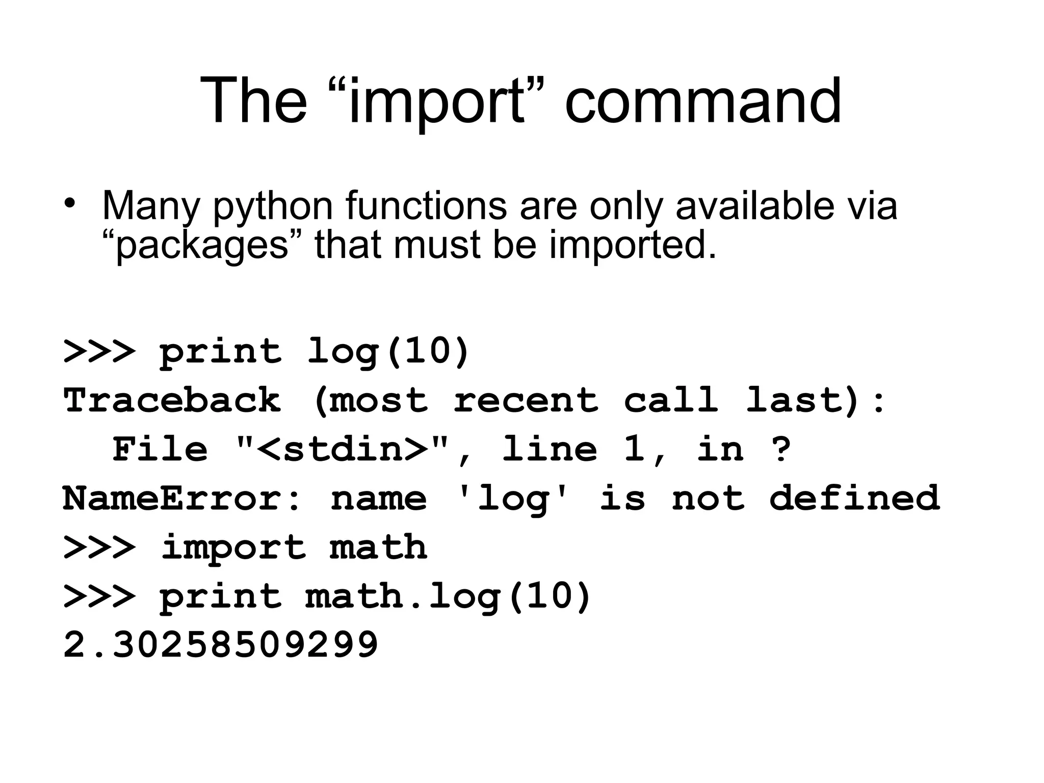 The “import” command • Many python functions are only available via “packages” that must be imported. >>> print log(10) Traceback (most recent call last): File "<stdin>", line 1, in ? NameError: name 'log' is not defined >>> import math >>> print math.log(10) 2.30258509299 