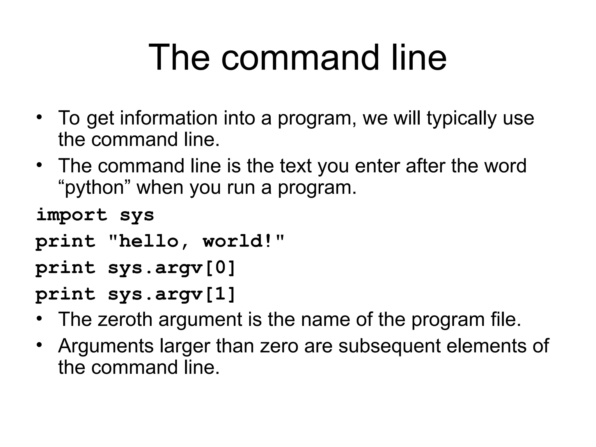 The command line • To get information into a program, we will typically use the command line. • The command line is the text you enter after the word “python” when you run a program. import sys print "hello, world!" print sys.argv[0] print sys.argv[1] • The zeroth argument is the name of the program file. • Arguments larger than zero are subsequent elements of the command line. 