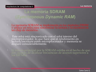  La memoria SDRAM se implementa en los módulos DIMM
y utiliza un reloj para sincronizar la lectura y la escritura en
un chip de memoria.
 Este reloj está sincronizado con el reloj interno del
microprocesador, lo que hace que el rendimiento en
lectura/escritura entre microprocesador y memoria se
dispare considerablemente.
 El interés principal por la SDRAM estriba en el hecho de que
son capaces de alcanzar frecuencias de accesos superiores a
los 100 Mhz.
La memoria SDRAM
(Synchronous Dynamic RAM)
Arquitectura de computadoras II
Arquitectura de computadoras II
Carlos Canto Q.
La memoria
 