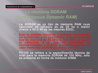 Arquitectura de computadoras II
Arquitectura de computadoras II
Carlos Canto Q.
 La SDRAM es un tipo de memoria RAM cuya
velocidad de refresco es de 20 ns o menor
(frente a 50 ó 40 de las mejores EDO).
 Esto le permite funcionar a grandes velocidades
sin problemas, y ha posibilitado la ampliación del
bus de memoria de 66 MHz a 100 MHz, es decir,
la velocidad a la que se comunican el
microprocesador y la RAM, a esta frecuencia, se
usan memorias SDRAM de menos de 10 ns.
 PC100 se refiere a la especificación técnica de
Intel para la memoria SDRAM de 100 MHz, sólo
se presenta en forma de módulos DIMM.
La memoria
La memoria SDRAM
(Synchronous Dynamic RAM)
 