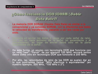 Arquitectura de computadoras II
Arquitectura de computadoras II
Carlos Canto Q.
 La memoria DDR SDRAM (Double Data Rate) es similar a la
convencional y ya conocida SDRAM, con la diferencia que dobla
la velocidad de transferencia, pasando a ser dos veces por
ciclo.
 Consiste en enviar los datos 2 veces por cada señal de reloj,
una vez en cada extremo de la señal (el ascendente y el
descendente), en lugar de enviar datos sólo en la parte
ascendente de la señal.
 De esta forma, un equipo con tecnología DDR que funcione con
un reloj "real", "física", de por ejemplo 100 MHz, enviará tantos
datos como otro sin tecnología DDR que funcione a 200 MHz.
 Por ello, las velocidades de reloj de las DDR se suelen dar en
lo que podríamos llamar "MHz efectivos o equivalentes" (en
nuestro ejemplo, 200 MHz, "100 MHz x 2").
La memoria
 