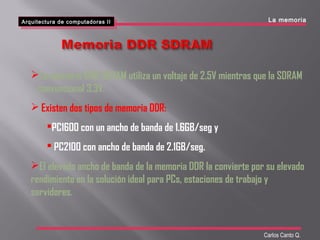 La memoria DDR SDRAM utiliza un voltaje de 2.5V mientras que la SDRAM
convencional 3.3V.
 Existen dos tipos de memoria DDR:
PC1600 con un ancho de banda de 1.6GB/seg y
 PC2100 con ancho de banda de 2.1GB/seg.
El elevado ancho de banda de la memoria DDR la convierte por su elevado
rendimiento en la solución ideal para PCs, estaciones de trabajo y
servidores.
Arquitectura de computadoras II
Arquitectura de computadoras II
Carlos Canto Q.
La memoria
 