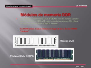 Arquitectura de computadoras II
Arquitectura de computadoras II La Memoria
Carlos Canto Q.
 Los módulos de memoria DDR-SDRAM son del mismo tamaño
que los DIMM de SDRAM, pero con más terminales: 184 pines
en lugar de los 168 de la SDRAM normal.
 los DDR tienen 1 única muesca en lugar de las 2 de los DIMM
"clásicos".
Módulos DDR
Módulos DIMM SDRAM
 