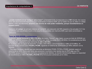 Arquitectura de computadoras II
Arquitectura de computadoras II
Carlos Canto Q.
La memoria
¿puedo instalarla en mi "antigua" placa base? Lamentablemente, la respuesta es un NO rotundo. los nuevos
pines son absolutamente necesarios para implementar el sistema DDR, por no hablar de que se utiliza un voltaje
distinto y que, sencillamente, tampoco nos serviría de nada poder instalarlos, porque necesitaríamos un
chipset nuevo.
Hablando del voltaje: en principio debería ser de 2,5 V, una reducción del 30% respecto a los actuales 3,3 V de
la SDRAM. Esto beneficiará mucho a los usuarios de portátiles con memoria DDR, que verán aumentada su
autonomía.
Tipos de DDR-SDRAM y nomenclatura
Lo primero, puede funcionar a 100 o 133 MHz (de nuevo, "físicos"); algo lógico, ya que se trata de SDRAM con
DDR, y la SDRAM funciona a 66, 100 ó 133 MHz (por cierto, no existe DDR a 66 MHz). Si consideramos los MHz
"equivalentes", estaríamos ante memorias de 200 ó 266 MHz.
En el primer caso es capaz de transmitir 1,6 GB/s (1600 MB/s), y en el segundo 2,1 GB/s (2133 MB/s). Al
principio se las conocía como PC200 y PC266, siguiendo el sistema de clasificación por MHz utilizado con la
SDRAM...
...Pero llegó Rambus y decidió que sus memorias se llamarían PC600, PC700 y PC800, también según el
sistema de los MHz. Como esto haría que parecieran muchísimo más rápidas que la DDR (algo que NO
SUCEDE, porque funcionan de una forma completamente distinta), se decidió denominarlas según su capacidad
de transferencia en MB/s: PC1600 y PC2100 (PC2133 es poco comercial, por lo visto).
 