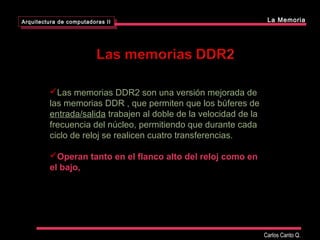 Las memorias DDR2 son una versión mejorada de
las memorias DDR , que permiten que los búferes de
entrada/salida trabajen al doble de la velocidad de la
frecuencia del núcleo, permitiendo que durante cada
ciclo de reloj se realicen cuatro transferencias.
Operan tanto en el flanco alto del reloj como en
el bajo,
Arquitectura de computadoras II
Arquitectura de computadoras II La Memoria
Carlos Canto Q.
 