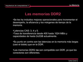 •Se les ha incluidos mejoras operacionales para incrementar el
desempeño, la eficiencia y los márgenes de tiempo de la
memoria.
•Latencias CAS: 3, 4 y 5.
•Tasa de transferencia desde 400 hasta 1024 MB/s y
capacidades de hasta 2x2GB actualmente.
•Su punto en contra son las latencias en la memoria más largas
(casi el doble) que en la DDR.
•Las memorias DDR2 no son compatible con DDR, ya que los
conectores son diferentes.
Arquitectura de computadoras II
Arquitectura de computadoras II La Memoria
Carlos Canto Q.
 
