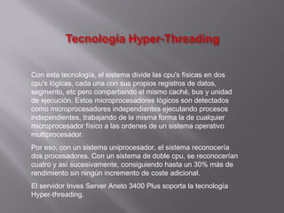 Con esta tecnología, el sistema divide las cpu's físicas en dos
cpu's lógicas, cada una con sus propios registros de datos,
segmento, etc pero compartiendo el mismo caché, bus y unidad
de ejecución. Estos microprocesadores lógicos son detectados
como microprocesadores independientes ejecutando procesos
independientes, trabajando de la misma forma la de cualquier
microprocesador físico a las ordenes de un sistema operativo
multiprocesador.
Por eso, con un sistema uniprocesador, el sistema reconocería
dos procesadores. Con un sistema de doble cpu, se reconocerían
cuatro y así sucesivamente, consiguiendo hasta un 30% más de
rendimiento sin ningún incremento de coste adicional.
El servidor Inves Server Aneto 3400 Plus soporta la tecnología
Hyper-threading.
 