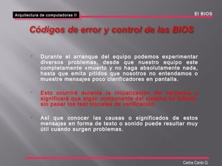 Arquitectura de computadoras II
Arquitectura de computadoras II El BIOS
Carlos Canto Q.
 Durante el arranque del equipo podemos experimentar
diversos problemas, desde que nuestro equipo este
completamente «muerto y no haga absolutamente nada,
hasta que emita pitidos que nosotros no entendamos o
muestre mensajes poco clarificadores en pantalla.
 Esto ocurrirá durante la inicialización del hardware y
significará que algún componente del sistema ha fallado,
sin pasar los test iniciales de verificación.
 Así que conocer las causas o significados de estos
mensajes en forma de texto o sonido puede resultar muy
útil cuando surgen problemas.
 