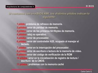 Arquitectura de computadoras II
Arquitectura de computadoras II El BIOS
Carlos Canto Q.
1 pitido: problema de refresco de memoria.
2 pitidos: error de paridad de memoria.
3 pitidos: error de los primeros 64 Kbytes de memoria.
4 pitidos: reloj no operativo.
5 pitidos: error de procesador.
6 pitidos: error del controlador A20, ocupado al manejar el
teclado.
7 pitidos: error en la interrupción del procesador.
8 pitidos: error de escritura o lectura de la memoria de vídeo.
9 pitidos: error del código de verificación de la ROM
10 pitidos: error en la inicialización de registro de lectura /
escritura de la CMOS.
11 pitidos: problemas con la memoria caché
 