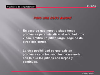  En caso de que nuestra placa tenga
problemas para inicializar el adaptador de
vídeo, emitirá un pitido largo, seguido de
otros dos cortos.
 La otra posibilidad es que existan
problemas con los módulos de memoria,
con lo que los pitidos son largos y
continuos.
Arquitectura de computadoras II
Arquitectura de computadoras II EL BIOS
Carlos Canto Q.
 