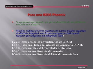  Se complica ligeramente, ya que la duración de los pitidos se
mide de uno a cuatro.
 Muchos códigos de error cuentan con varios pitidos seguidos
de distinta longitud, con lo que averiguar el fallo puede
requerir que tengamos un estupendo oído:
1-2-2-3: error del código de verificación de la ROM
1-3-1-1: fallo en el testeo del refresco de la memoria DRAM.
1-3-1-3: error en el test del controlador del teclado.
1-3-4-1: error en una dirección de memoria.
1-3-4-3: error en una dirección del área de memoria baja
Arquitectura de computadoras II
Arquitectura de computadoras II El BIOS
Carlos Canto Q.
 