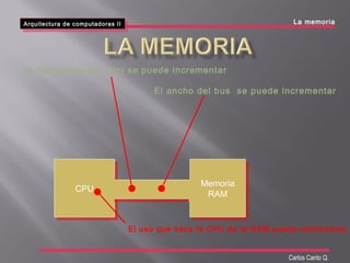 Arquitectura de computadoras II
Arquitectura de computadoras II La memoria
Carlos Canto Q.
CPUCPU Memoria
RAM
Memoria
RAM
La frecuencia del reloj se puede incrementar
El ancho del bus se puede incrementar
El uso que hace la CPU de la RAM puede optimizarse
 