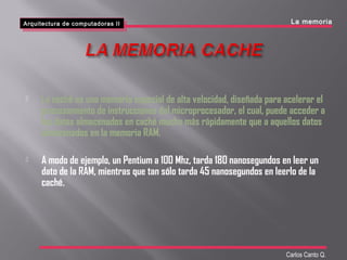  La caché es una memoria especial de alta velocidad, diseñada para acelerar el
procesamiento de instrucciones del microprocesador, el cual, puede acceder a
los datos almacenados en caché mucho más rápidamente que a aquellos datos
almacenados en la memoria RAM.
 A modo de ejemplo, un Pentium a 100 Mhz, tarda 180 nanosegundos en leer un
dato de la RAM, mientras que tan sólo tarda 45 nanosegundos en leerlo de la
caché.
Arquitectura de computadoras II
Arquitectura de computadoras II La memoria
Carlos Canto Q.
 