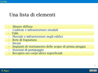 2
• Misure diffuse
• Caditoie e infrastrutture stradali
• Tubi
• Pluviale e infrastrutture negli edifici
• Rete di fognatura
• Invasi
• Impianti di trattamento delle acque di prima pioggia
• Stazioni di pompaggio
• Recapito nei corpi idrici superficiali
Una lista di elementi
R. Rigon
La lista
 