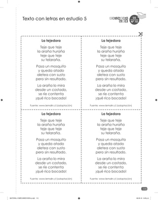 U6
113
Nº 10
La tejedora
Teje que teje
la araña huraña
teje que teje
su telaraña.
Pasa un mosquito
y queda atado
aletea con susto
pero sin resultado.
La araña lo mira
desde un costado,
se ríe contenta
¡qué rico bocado!
Fuente: www.lemalin.cl (adaptación)
La tejedora
Teje que teje
la araña huraña
teje que teje
su telaraña.
Pasa un mosquito
y queda atado
aletea con susto
pero sin resultado.
La araña lo mira
desde un costado,
se ríe contenta
¡qué rico bocado!
Fuente: www.lemalin.cl (adaptación)
La tejedora
Teje que teje
la araña huraña
teje que teje
su telaraña.
Pasa un mosquito
y queda atado
aletea con susto
pero sin resultado.
La araña lo mira
desde un costado,
se ríe contenta
¡qué rico bocado!
Fuente: www.lemalin.cl (adaptación)
La tejedora
Teje que teje
la araña huraña
teje que teje
su telaraña.
Pasa un mosquito
y queda atado
aletea con susto
pero sin resultado.
La araña lo mira
desde un costado,
se ríe contenta
¡qué rico bocado!
Fuente: www.lemalin.cl (adaptación)
Texto con letras en estudio 5
MATERIAL COMPLEMENTARIO-p.indb 113 09-05-19 5:28 p.m.
 