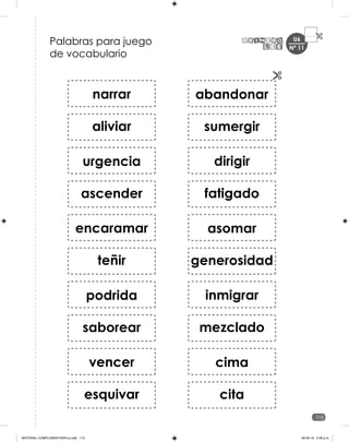 U6
115
Nº 11
Palabras para juego
de vocabulario
narrar
aliviar
ascender
urgencia
encaramar
teñir
saborear
podrida
vencer
esquivar
sumergir
abandonar
dirigir
fatigado
generosidad
asomar
inmigrar
mezclado
cita
cima
MATERIAL COMPLEMENTARIO-p.indb 115 09-05-19 5:28 p.m.
 