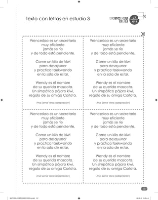 157
U7
Wenceslao es un secretario
muy eficiente
jamás se ríe
y de todo está pendiente.
Come un kilo de kiwi
para desayunar
y practica taekwondo
en la sala de estar.
Wendy es el nombre
de su querida mascota.
Un simpático pájaro kiwi,
regalo de su amiga Carlota.
Ana Serna Vera (adaptación)
Wenceslao es un secretario
muy eficiente
jamás se ríe
y de todo está pendiente.
Come un kilo de kiwi
para desayunar
y practica taekwondo
en la sala de estar.
Wendy es el nombre
de su querida mascota.
Un simpático pájaro kiwi,
regalo de su amiga Carlota.
Ana Serna Vera (adaptación)
Wenceslao es un secretario
muy eficiente
jamás se ríe
y de todo está pendiente.
Come un kilo de kiwi
para desayunar
y practica taekwondo
en la sala de estar.
Wendy es el nombre
de su querida mascota.
Un simpático pájaro kiwi,
regalo de su amiga Carlota.
Ana Serna Vera (adaptación)
Wenceslao es un secretario
muy eficiente
jamás se ríe
y de todo está pendiente.
Come un kilo de kiwi
para desayunar
y practica taekwondo
en la sala de estar.
Wendy es el nombre
de su querida mascota.
Un simpático pájaro kiwi,
regalo de su amiga Carlota.
Ana Serna Vera (adaptación)
Texto con letras en estudio 3 Nº 9
MATERIAL COMPLEMENTARIO-p.indb 157 09-05-19 5:28 p.m.
 