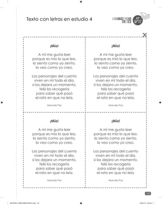 161
U7
¡Mío!
A mí me gusta leer
porque es mío lo que leo,
lo siento como yo siento,
lo veo como yo creo.
Los personajes del cuento
viven en mí todo el día,
si los dejara un momento,
feliz los recogería
para saber qué pasó
el rato en que no leía.
Marcela Paz
¡Mío!
A mí me gusta leer
porque es mío lo que leo,
lo siento como yo siento,
lo veo como yo creo.
Los personajes del cuento
viven en mí todo el día,
si los dejara un momento,
feliz los recogería
para saber qué pasó
el rato en que no leía.
Marcela Paz
¡Mío!
A mí me gusta leer
porque es mío lo que leo,
lo siento como yo siento,
lo veo como yo creo.
Los personajes del cuento
viven en mí todo el día,
si los dejara un momento,
feliz los recogería
para saber qué pasó
el rato en que no leía.
Marcela Paz
¡Mío!
A mí me gusta leer
porque es mío lo que leo,
lo siento como yo siento,
lo veo como yo creo.
Los personajes del cuento
viven en mí todo el día,
si los dejara un momento,
feliz los recogería
para saber qué pasó
el rato en que no leía.
Marcela Paz
Texto con letras en estudio 4 Nº 11
MATERIAL COMPLEMENTARIO-p.indb 161 09-05-19 5:28 p.m.
 