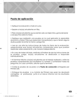 Unidad 5
167
• Aplique la evaluación a todo el curso.
• Separe a los(as) estudiantes en filas.
• Pida a los(as) estudiantes que se sienten solo con lápiz mina, goma de borrar
y sacapuntas sobre la mesa.
• Explique que realizarán una prueba en la cual aplicarán lo aprendido
durante la unidad. Pida que respondan tranquilos(as) y que si tienen alguna
duda pueden levantar la mano y preguntar.
• Lea en voz alta las instrucciones de todos los ítems de la evaluación,
asegurándose que los(as) estudiantes comprendan para que puedan
responder adecuadamente y de manera independiente.
• En caso de haber dictado, realícelo al finalizar de dar las instrucciones de
la prueba. Luego, los(as) estudiantes se dedicarán a responder
individualmente.
• Al terminar felicite a los(as) estudiantes por el trabajo realizado y retire las
pruebas comprobando que escribieron su nombre y contestaron todas las
preguntas. En caso contrario, solicitar que la terminen.
• Corrija la prueba de acuerdo a la Pauta de corrección entregada por
Primero LEE.
• Entregue las pruebas a su tutor(a) de Primero Lee quien las devolverá
corregidas al profesor(a) junto a un breve informe con los resultados
obtenidos.
Cuadernillo de evaluaciones
Pauta de aplicación
MATERIAL COMPLEMENTARIO-p.indb 167 09-05-19 5:28 p.m.
 