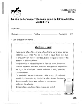 173
173
• Lee el siguiente texto.
¡Cuidemos el agua!
Nuestro planeta está en gran parte cubierto por el agua de los
océanos, lagos y ríos. Pero de ese total, el agua dulce es lo que
se encuentra en menor cantidad. Esa es el agua que casi todos
los seres vivos consumimos.
El agua dulce es necesaria para la vida de todos. Desde los
insectos y plantas, hasta los animales más grandes, dependen
del agua. Sin embargo, los seres humanos la malgastamos y
contaminamos.
Por suerte hay formas simples de cuidar el agua. Por ejemplo,
no dejarla corriendo mientras te lavas los dientes. Tampoco
debemos botar basura en los lugares cercanos a
océanos, ríos y lagos.
¡Cuidar el agua dulce está en manos de todos!
Fundación Crecer con Todos
Prueba de Lenguaje y Comunicación de Primero Básico
Unidad N° 5
Curso : Fecha: Puntaje:___ / 21
Nombre:
MATERIAL COMPLEMENTARIO-p.indb 173 09-05-19 5:28 p.m.
 