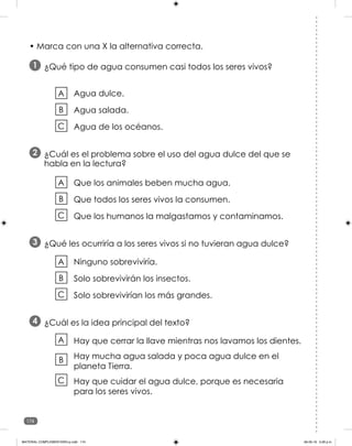 174
• Marca con una X la alternativa correcta.
¿Qué tipo de agua consumen casi todos los seres vivos?
1
Agua dulce.
Agua salada.
Agua de los océanos.
A
B
C
A
B
C
¿Cuál es el problema sobre el uso del agua dulce del que se
habla en la lectura?
2
Que los animales beben mucha agua.
Que todos los seres vivos la consumen.
Que los humanos la malgastamos y contaminamos.
A
B
C
¿Qué les ocurriría a los seres vivos si no tuvieran agua dulce?
3
Ninguno sobreviviría.
Solo sobrevivirán los insectos.
Solo sobrevivirían los más grandes.
¿Cuál es la idea principal del texto?
4
Hay que cerrar la llave mientras nos lavamos los dientes.
Hay mucha agua salada y poca agua dulce en el
planeta Tierra.
Hay que cuidar el agua dulce, porque es necesaria
para los seres vivos.
A
B
C
MATERIAL COMPLEMENTARIO-p.indb 174 09-05-19 5:28 p.m.
 