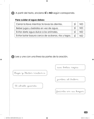 175
175
A partir del texto, encierra SÍ o NO según corresponda.
5
Para cuidar el agua debes:
Cerrar la llave mientras te lavas los dientes.
Beber jugos y bebidas en vez de agua.
Evitar darle agua dulce a los animales.
Evitar botar basura cerca de océanos, ríos y lagos.
SÍ NO
SÍ NO
SÍ NO
SÍ NO
Lee y une con una línea las partes de la oración.
6
Hugo y Héctor visitan a
_sus _botas _rojas.
_juntos _al _balón.
El _abuelo _guarda
Jacinta _en _su _hogar.
MATERIAL COMPLEMENTARIO-p.indb 175 09-05-19 5:28 p.m.
 