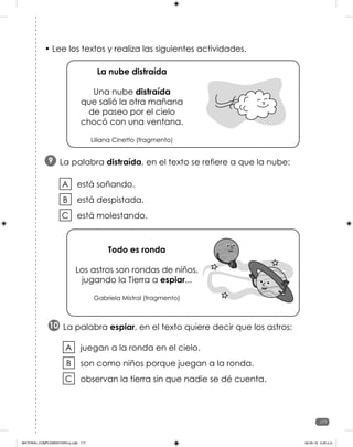 177
177
• Lee los textos y realiza las siguientes actividades.
La palabra distraída, en el texto se refiere a que la nube:
9
está soñando.
está despistada.
está molestando.
A
B
C
La nube distraída
Una nube distraída
que salió la otra mañana
de paseo por el cielo
chocó con una ventana.
Liliana Cinetto (fragmento)
Todo es ronda
Los astros son rondas de niños,
jugando la Tierra a espiar...
Gabriela Mistral (fragmento)
La palabra espiar, en el texto quiere decir que los astros:
10
juegan a la ronda en el cielo.
son como niños porque juegan a la ronda.
observan la tierra sin que nadie se dé cuenta.
A
B
C
MATERIAL COMPLEMENTARIO-p.indb 177 09-05-19 5:28 p.m.
 