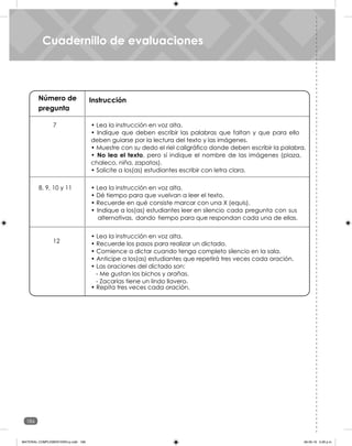 186
Unidad 6
Número de
pregunta
Instrucción
7
8, 9, 10 y 11
12
• Lea la instrucción en voz alta.
• Indique que deben escribir las palabras que faltan y que para ello
deben guiarse por la lectura del texto y las imágenes.
• Muestre con su dedo el riel caligráfico donde deben escribir la palabra.
• No lea el texto, pero sí indique el nombre de las imágenes (plaza,
chaleco, niña, zapatos).
• Solicite a los(as) estudiantes escribir con letra clara.
• Lea la instrucción en voz alta.
• Dé tiempo para que vuelvan a leer el texto.
• Recuerde en qué consiste marcar con una X (equis).
• Indique a los(as) estudiantes leer en silencio cada pregunta con sus
alternativas, dando tiempo para que respondan cada una de ellas.
• Lea la instrucción en voz alta.
• Recuerde los pasos para realizar un dictado.
• Comience a dictar cuando tenga completo silencio en la sala.
• Anticipe a los(as) estudiantes que repetirá tres veces cada oración.
• Las oraciones del dictado son:
• Repita tres veces cada oración.
- Me gustan los bichos y arañas.
- Zacarías tiene un lindo llavero.
Cuadernillo de evaluaciones
Cuadernillo de evaluaciones
MATERIAL COMPLEMENTARIO-p.indb 186 09-05-19 5:28 p.m.
 