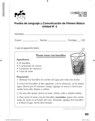 187
187
Prueba de Lenguaje y Comunicación de Primero Básico
Unidad N° 6
Curso : Fecha: Puntaje:___ / 23
Nombre:
• Lee el siguiente texto.
Postre mote con huesillos
Ingredientes:
• 10 huesillos
• 5 cucharadas de azúcar
• 1 pedacito de chancaca
• 1 taza de mote
Preparación:
1. Remojar los huesillos en un litro de agua por toda una noche.
2. Cocer los huesillos al día siguiente, con la chancaca, en la misma
agua. Hervir por 45 minutos. Luego, agregar el azúcar y hervir por
media hora más. Retirar y enfriar.
3. En una olla aparte, hervir el mote, retirar, colar y dejarlo enfriar.
4. Para servir el mote con los huesillos mezclados, poner dos cucha-
radas de mote en el fondo del vaso. Después, agregar dos huesillos
y al final el jugo. Servir bien helado.
Fundación Crecer con Todos
MATERIAL COMPLEMENTARIO-p.indb 187 09-05-19 5:28 p.m.
 