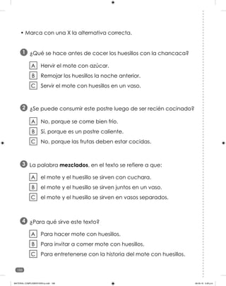 188
• Marca con una X la alternativa correcta.
¿Qué se hace antes de cocer los huesillos con la chancaca?
1
Hervir el mote con azúcar.
Remojar los huesillos la noche anterior.
Servir el mote con huesillos en un vaso.
A
B
C
¿Se puede consumir este postre luego de ser recién cocinado?
2
No, porque se come bien frío.
Sí, porque es un postre caliente.
No, porque las frutas deben estar cocidas.
A
B
C
La palabra mezclados, en el texto se refiere a que:
3
el mote y el huesillo se sirven con cuchara.
el mote y el huesillo se sirven juntos en un vaso.
el mote y el huesillo se sirven en vasos separados.
A
B
C
¿Para qué sirve este texto?
4
Para hacer mote con huesillos.
Para invitar a comer mote con huesillos.
Para entretenerse con la historia del mote con huesillos.
A
B
C
MATERIAL COMPLEMENTARIO-p.indb 188 09-05-19 5:28 p.m.
 