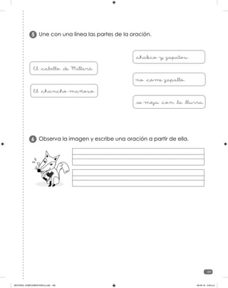 189
189
Observa la imagen y escribe una oración a partir de ella.
6
Une con una línea las partes de la oración.
5
El _cabello _de Millará
El _chancho mañoso
_chaleco y zapatos.
no _come zapallo.
_se moja _con _la _lluvia.
MATERIAL COMPLEMENTARIO-p.indb 189 09-05-19 5:28 p.m.
 