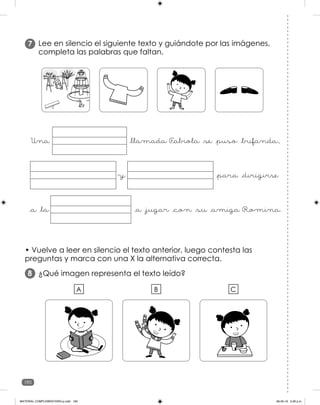 190
Lee en silencio el siguiente texto y guiándote por las imágenes,
completa las palabras que faltan.
7
• Vuelve a leer en silencio el texto anterior, luego contesta las
preguntas y marca con una X la alternativa correcta.
¿Qué imagen representa el texto leído?
8
Una _llamada F
_abiola _se _puso _bufanda,
_a _jugar _con _su _amiga Romina.
_a _la
y _para _dirigirse
A B C
MATERIAL COMPLEMENTARIO-p.indb 190 09-05-19 5:28 p.m.
 