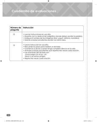 198
Unidad 7
Cuadernillo de evaluaciones
Número de
pregunta
Instrucción
12
13 • Lea la instrucción en voz alta.
• Recuerde los pasos para realizar un dictado.
• Comience a dictar cuando tenga completo silencio en la sala.
• Anticipe a los(as) estudiantes que repetirá tres veces cada oración.
• Las oraciones del dictado son:
-Laura juega con el yo - yó.
-Kevin y yo somos amigos.
• Lea las instrucciones en voz alta.
• Muestre con su dedo el riel caligráfico donde deben escribir la palabra.
• Indique el nombre de las imágenes (kiwi, yogurt, xilófono, karateka).
• Solicite a los(as) estudiantes escribir con letra clara.
• Repita tres veces cada oración.
Cuadernillo de evaluaciones
MATERIAL COMPLEMENTARIO-p.indb 198 09-05-19 5:28 p.m.
 