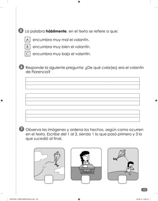 201
201
La palabra hábilmente, en el texto se refiere a que:
5
encumbra muy mal el volantín.
encumbra muy bien el volantín.
encumbra muy bajo el volantín.
A
B
C
Responde la siguiente pregunta: ¿De qué color(es) era el volantín
de Florencia?
6
Observa las imágenes y ordena los hechos, según como ocurren
en el texto. Escribe del 1 al 3, siendo 1 lo que pasó primero y 3 lo
que sucedió al final.
7
MATERIAL COMPLEMENTARIO-p.indb 201 09-05-19 5:28 p.m.
 