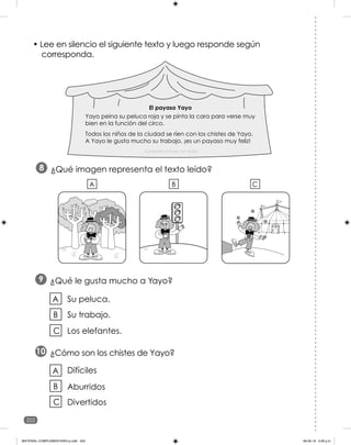 202
• Lee en silencio el siguiente texto y luego responde según
corresponda.
¿Qué le gusta mucho a Yayo?
9
¿Cómo son los chistes de Yayo?
10
Su peluca.
Su trabajo.
A
B
Los elefantes.
C
Aburridos
Divertidos
A
B
Difíciles
C
¿Qué imagen representa el texto leído?
8
C
A B
El payaso Yayo
Yayo peina su peluca roja y se pinta la cara para verse muy
bien en la función del circo.
Todos los niños de la ciudad se ríen con los chistes de Yayo.
A Yayo le gusta mucho su trabajo, ¡es un payaso muy feliz!
Fundación Crecer con Todos
MATERIAL COMPLEMENTARIO-p.indb 202 09-05-19 5:28 p.m.
 