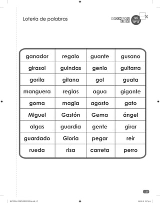 U5
27
ganador
girasol
gorila
manguera
goma
Miguel
algas
guardado
rueda
regalo
guindas
gitana
reglas
magia
Gastón
guardia
Gloria
risa
guante
genio
gol
agua
agosto
Gema
gente
pegar
carreta
gusano
guitarra
guata
gigante
gato
ángel
girar
reír
perro
Lotería de palabras Nº 4
MATERIAL COMPLEMENTARIO-p.indb 27 09-05-19 5:27 p.m.
 