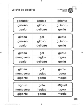 U5
29
ganador
gusano
genio
regalo
girasol
guitarra
guante
guindas
gorila
gitana
gusano
genio
gol
girasol
guitarra
guata
guindas
gorila
gitana
manguera
genio
gol
reglas
guitarra
guata
agua
gorila
gitana
manguera
gigante
gol
reglas
goma
guata
agua
magia
agosto
manguera
gigante
gato
reglas
goma
Miguel
agua
magia
Lotería de palabras Nº 4
MATERIAL COMPLEMENTARIO-p.indb 29 09-05-19 5:27 p.m.
 