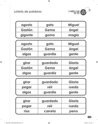 U5
31
agosto
Gastón
gigante
gato
Gema
goma
Miguel
ángel
magia
agosto
Gastón
algas
gato
Gema
guardia
Miguel
ángel
gente
girar
Gastón
algas
guardado
Gema
guardia
Gloria
ángel
gente
girar
pegar
algas
guardado
reír
guardia
Gloria
rueda
gente
girar
pegar
risa
guardado
reír
carreta
Gloria
rueda
perro
Lotería de palabras Nº 4
MATERIAL COMPLEMENTARIO-p.indb 31 09-05-19 5:27 p.m.
 