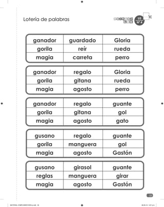 U5
33
ganador
gorila
magia
guardado
reír
carreta
Gloria
rueda
perro
ganador
gorila
magia
regalo
gitana
agosto
Gloria
rueda
perro
ganador
gorila
magia
regalo
gitana
agosto
guante
gol
gato
gusano
gorila
magia
regalo
manguera
agosto
guante
gol
Gastón
gusano
reglas
magia
girasol
manguera
agosto
guante
girar
Gastón
Lotería de palabras Nº 4
MATERIAL COMPLEMENTARIO-p.indb 33 09-05-19 5:27 p.m.
 